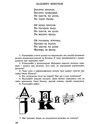 ЗАПЛЕТУ ВІНОЧОК
Заплету віночок,
Заплету шовковий,
На щастя, на долю,
На чорні брови.
Ой пущу віночок
На биструю воду,
На щастя, на долю
На милого вроду.
Ой поплинь, віночку,
Прудко за водою,
На щастя, на долю
Милому зо мною.
1. Розпитайте у своїх рідних чи старожилів, як у вашій місцевості
колись відзначали русалії та Купала. У чому привабливість і невми­
рущість цих народних свят?
2. Розшукайте у фольклорних збірниках народні легенди, пере­
кази і повір’я про русалок. Хто такі, за народними уявленнями,
русалки?
3. Чому одне з найважливіших річних свят давніх слов’ян має
назву Івана Купала?
4. Які купальські пісні ви знаєте? Про що в них співається?
5. Відгадайте народні загадкн: Доки батько народився, син по
світу находився. Один біжить, другий лежить, третій кланяється.
6. Розгадайте ребус:
7. Які художні твори, де згадуються русалки, ви читали?
28
 
