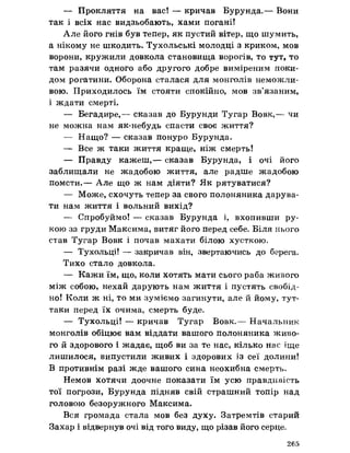 — Прокляття на вас! — кричав Бурунда.— Вони
так і всіх нас видзьобають, хами погані!
Але його гнів був тепер, як пустий вітер, що шумить,
а нікому не шкодить. Тухольські молодці з криком, мов
ворони, кружили довкола становища ворогів, то тут, то
там разячи одного або другого добре виміреним поки-
дом рогатини. Оборона сталася для монголів неможли­
вою. Приходилось їм стояти спокійно, мов зв’язаним,
і ждати смерті.
— Бегадире,— сказав до Бурунди Тугар Вовк,— чи
не можна нам як-небудь спасти своє життя?
— Нащо? — сказав понуро Бурунда.
— Все ж таки життя краще, ніж смерть!
— Правду кажеш,— сказав Бурунда, і очі його
заблищали не жадобою життя, але радше жадобою
помсти.— Але що ж нам діяти? Як рятуватися?
— Може, схочуть тепер за свого полоняника дарува­
ти нам життя і вольний вихід?
— Спробуймо! — сказав Бурунда і, вхопивши ру­
кою за груди Максима, витяг його перед себе. Біля нього
став Тугар Вовк і почав махати білою хусткою.
— Тухольці! — закричав він, звертаючись до берега.
Тихо стало довкола.
— Кажи їм, що, коли хотять мати сього раба живого
між собою, нехай дарують нам життя і пустять свобід-
но! Коли ж ні, то ми зуміємо загинути, але й йому, тут-
таки перед їх очима, смерть буде.
— Тухольці! — кричав Тугар Вовк.— Начальник
монголів обіцюе вам віддати вашого полоняника живо­
го й здорового і жадає, щоб ви за те нас, кілько нас іще
лишилося, випустили живих і здорових із сеї долини!
В противнім разі жде вашого сина неохибна смерть.
Немов хотячи доочне показати їм усю правдивість
тої погрози, Бурунда підняв свій страшний топір над
головою безоружного Максима.
Вся громада стала мов без духу. Затремтів старий
Захар і відвернув очі від того виду, що різав його серце.
265
 