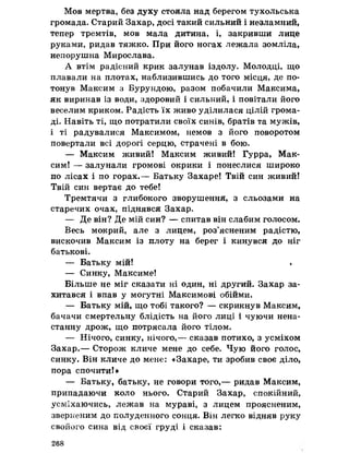 Мов мертва, без духу стояла над берегом тухольська
громада. Старий Захар, досі такий сильний і незламний,
тепер тремтів, мов мала дитина, і, закривши лице
руками, ридав тяжко. При його ногах лежала зомліла,
непорушна Мирослава.
А втім радісний крик залунав іздолу. Молодці, що
плавали на плотах, наблизившись до того місця, де по­
тонув Максим з Бурундою, разом побачили Максима,
як виринав із води, здоровий і сильний, і повітали його
веселим криком. Радість їх живо уділилася цілій грома­
ді. Навіть ті, що потратили своїх синів, братів та мужів,
і ті радувалися Максимом, немов з його поворотом
повертали всі дорогі серцю, страчені в бою.
— Максим живий! Максим живий! Гурра, Мак­
сим! — залунали громові окрики і понеслися широко
по лісах і по горах,— Батьку Захаре! Твій син живий!
Твій син вертае до тебе!
Тремтячи з глибокого зворушення, з сльозами на
старечих очах, піднявся Захар.
— Де він? Де мій син? — спитав він слабим голосом.
Весь мокрий, але з лицем, роз’ясненим радістю,
вискочив Максим із плоту на берег і кинувся до ніг
батькові.
— Батьку мій! <
— Синку, Максиме!
Більше не міг сказати ні один, ні другий. Захар за­
хитався і впав у могутні Максимові обійми.
— Батьку мій, що тобі такого? — скрикнув Максим,
бачачи смертельну блідість на його лиці і чуючи нена­
станну дрож, що потрясала його тілом,
— Нічого, синку, нічого,— сказав потихо, з усміхом
Захар.— Сторож кличе мене до себе. Чую його голос,
синку. Він кличе до мене: «Захаре, ти зробив своє діло,
пора спочити!»
— Батьку, батьку, не говори того,— ридав Максим,
припадаючи коло нього. Старий Захар, спокійний,
усміхаючись, лежав на мураві, з лицем проясненим,
зверненим до полуденного сонця. Він легко відняв руку
свойого сина від своєї груді і сказав:
268
 