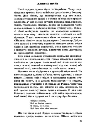 ЖНИВНІ ПІСНІ
Наші предки здавна були хліборобами. Тому пора
збирання врожаю була найвідповідальнішою у їхньому
житті. Для пісень, що виконувались під час жнив,
найхарактернішою рисою є прямий зв’язок їх з працею
хлібороба. У цих піснях звучить похвала ниві, врожаю,
сонцю, господарям, женцям, дарма що доводилось часто
важко працювати і збирати хліб на чужому полі. Жнив­
ні пісні оспівували женців, що «золотими серпами*
вижали всю ниву і наклали копичок, «скільки на небі
зірочок». У них вихвалявся вінок як символ урожаю.
«Жнивні пісні,-— пише фольклорист Олександр Дей,-—
ніби скупані в золотому промінні літнього сонця, образ
якого в них незмінно присутній; вони дихають теплом
і свіжістю зоряних вечорів, ароматом поля, достиглих
та свіжозжатих пшениць».
Весь цикл народних обрядових пісень, що виконува­
лись під час жнив, за змістом і часом виконання можна
поділити на три групи: зажинкові, які співалися на по­
чатку жнив; жнивні — виконувані під час жнив; об­
жинкові — ті, що співалися по закінченню жнив.
Початок жнив відбувався в урочистій обстановці. На
поле виходили цілими сім'ями, чисто одягнені, з паля­
ницею. Перший сніп («дідух») приносили додому, ста­
вили на покуті, а в деяких місцевостях — у стодолі,
прикрашали стрічками і зберігали до Різдва. Тематика
зажинкових пісень, які дійшли до нас, неширока, бо
цей процес початку жнив тривав недовго. У них зде­
більшого звучать побажання, щоб добре працювалося,
щоб женці були здоровими і господар був багатим:
Говорила нивка,
Щоб не боліла спинка,
Ні спина, ні голова,
Щоб була ціле літо здорова.
Під час жнив ніякі обряди не виконувалися. Це була
щоденна праця, важка, виснажлива. Жінки виходили
29
 
