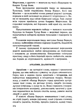 Мирослава, з другого — монголи на чолі з Бурундою та
боярин Тугар Вовк.
Таке групування персонажів твору не випадкове.
Тухольці, їхній старійшина Захар Беркут, його син
Максим — це волелюбні члени давньої родової громади,
порядки в якій засновані на рівності і згуртованості, Во­
ни не визнають над собою боярської влади. їхні звичаї
всім серцем прийняла дочка боярина Мирослава. Це
справжні патріоти, які боронять свій край від завойов­
ників.
Представники ворожого табору — ватажок монголів
Бурунда та боярин Тугар Вовк — жорстокі тирани, що
намагаються побороти мужніх тухольців і підкорити їх
собі.
Головним персонажем твору виступає Захар Беркут,
в якому найповніше втілено народну мудрість, відданість
загальнонародній справі.
У такому групуванні й протиставленні персонажів
повісті виявляється любов письменника до гноблених
і ненависть до поневолювачів. Письменник співчуває
простому люду в його боротьбі проти гнобителів, закли­
кає борців до згуртованості, мужності і витримки.
<
АРХАЇЗМИ, ДІАЛЕКТИЗМИ
Архаїзми — це застарілі слова, вирази і граматичні
форми, що вже вийшли з ужитку чи рідко вживаються.
Серед них є окрема група архаїзмів — історизми, які
найчастіше вживаються в історичних творах. Напри­
клад, у повісті «Захар Беркут» серед архаїзмів зустрі­
чаємо такі слова, як ратище (спис), смерди (селяни),
лучник (стрілець з лука) та ін. Вони сприяють створен­
ню історичного колориту, допомагають читачеві у дум­
ках перенестися на багато століть назад, уявити життя
людей у давні часи.
У повісті «Захар Беркут» вживаються і такі_слова,
як стрій (одяг), шпара (щілина), плай (гірська стежка),
скиміти (щеміти, боліти), прецінь (одначе, адже) тощо.
274
 
