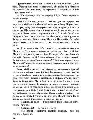 Турчинович схопився з ліжка і став мовчки одяга­
тись. Засунувши ноги в пантофлі, він вийшов з кімнати
на кухню. За хвилину повернувся з окрайцем хліба
і шматком сала.
— На, братику, оце на дорогу і йди. Голос серця —
голос правди.
Іван ішов навпростець. Щоб не давати круга, він
вирішив підійти до Матієвої хати не з боку Борислава,
а з гори, тому на півдорозі звернув з тракту і пішов
стежкою. Ще здаля він побачив на горі самотню постать
людини. Вона стояла нерухомо. «Хто б це міг бути?» —
подумав Іван і пішов швидше. Людина раптом рушила
йому назустріч. Він пізнав Мирона Басараба, Зустрів­
шись, вони поцілувались і, не затримуючись, пішли
далі.
— А я чекав на тебе, може, з годину,— говорив
Мирон.— Діда взяла якась нетерплячка: іди та й іди,
Мироне, подивись, чи не йде. Се про тебе так. Затявся
старий: Івана, та й більш нічого. Хоч з землі вирий.
А хто знає, де того Івана шукати? Коли він вкрізь і ніде.
Ми вже й Турчиновича просили, і Гавриликові переказу­
вали,— нема!
Вони підійшли до того місця, де починався крутий
спуск до Матієвої хати, і перед Івановими очима розгор­
нулась знайома картина промислового Борислава. Над
ним так само нависав синюватий морок, суміш диму,
туману й випарів. Чути було приглушений клекіт, наче
густа смола сопла й кипіла у велетенському казані.
Швидко вони спустилися вниз, обійшли причілок хати
і вступили до сіней. Двері були навстіж розчинені. У ха­
ту набилось повно ріпників. Вони сиділи скрізь,— на
лавках, на полу і просто на долівці. Мирон узяв Івана
ззаду за плечі і ввійшов з ним до хати.
— Добридень вам! — привітався Іван і низько вкло­
нився людям.
— Добридень! — загуло по хаті.
— Дід осліп,— шепнув Іванові Мирон,— так що
підходь ближче.
280
 