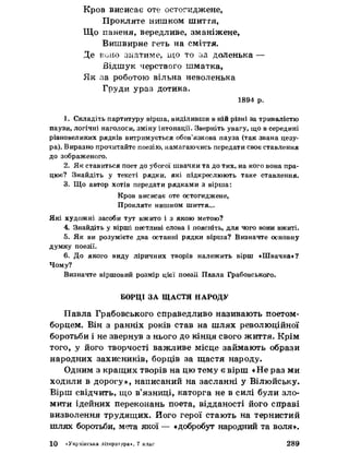 Кров висисає оте остогиджене,
Прокляте нишком шиття,
Що паненя, вередливе, зманіжене,
Вишвирне геть на сміття.
Де воно знатиме, ідо то за доленька —
Відшук черствого шматка,
Як за роботою вільна неволенька
Груди ураз дотика.
1894 р.
1. Складіть партитуру вірша, виділивши в ній різні за тривалістю
паузи, логічні наголоси, зміну інтонації. Зверніть увагу, що в середині
рівновеликих рядків витримується обов’язкова пауза (так звана цезу­
ра). Виразно прочитайте поезію, намагаючись передати своє ставлення
до зображеного.
2. Як ставиться поет до убогої швачки та до тих, иа кого вона пра­
цює? Знайдіть у тексті рядки, які підкреслюють таке ставлення.
3. Що автор хотів передати рядками з вірша:
Кров висисає оте остогиджене,
Прокляте нишком шиття...
Які художні засоби тут вжито і з якою метою?
4. Знайдіть у вірші пестливі слова і поясніть, для чого вони вжиті.
5. Як ви розумієте два останні рядки вірша? Визначте основну
думку поезії.
6. До якого виду ліричних творів належить вірш «Швачка»?
Чому?
Визначте віршовий розмір цієї поезії Павла Грабовського.
БОРЦІ ЗА ЩАСТЯ НАРОДУ
Павла Грабовського справедливо називають поетом-
борцем. Він з ранніх років став на шлях революційної
боротьби і не звернув з нього до кінця свого життя. Крім
того, у його творчості важливе місце займають образи
народних захисників, борців за щастя народу.
Одним з кращих творів на цю тему є вірш «Не раз ми
ходили в дорогу», написаний на засланні у Вілюйську.
Вірш свідчить, що в’язниці, каторга не в силі були зло­
мити ідейних переконань поета, відданості його справі
визволення трудящих, його герої стають на тернистий
шлях боротьби, мета якої — «добробут народний та воля».
10 «Українська література*, 7 клас 289
 