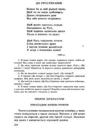 ДО РУСІ-УКРАЇНИ
Бажав би я, мій рідний краю,
Щоб ти на волю здобувавсь,
Давно сподіваного раю
Від себе власно сподівавсь.
Щоб велич простого народа
Запанувала на Русі,
Щоб чарівна селянська врода
Росла в коханні та красі.
Щоб Русь порізнена устала
З-під віковічного ярма
І квітом повним розцвітала *
У згоді з ближніми всіма!
1894 р.
1. В яких словах вірша «До матері» виражена ніжна любов до
неньки? Які слова з поезії вас найбільше зворушують?
2. До якнх ліричних жанрів можна віднести вірш «Сон», «До
матері» і чому? Навчіться їх виразно читати, правильно добираючи
інтонацію.
3. Як ви розумієте останні рядки поезії «До матері»?
4. У віршах «До матері» і «До Русі-України» знайдіть приклади
анафори. Яка роль цього художнього засобу у творі?
5. Які епітети з вірша «До Русі-України» вам здаються найяскра­
вішими і чому?
бо В яких словах вірша «До Русі-України» виражена віра поета
у щасливе майбутнє рідного народу? Подайте словесний малюнок кар­
тини, яку ви уявляєте, читаючи ці рядки.
ТЕОРІЯ ЛІТЕРАТУРИ
ТРИСКЛАДОВІ ВІРШОВІ РОЗМІРИ
Трискладовими називаються віршові розміри, у яких
стопа складається з трьох складів» Наголос у ній може
падати на перший, другий або третій склади. Залежно
від цього і визначається віршовий розмір.
 