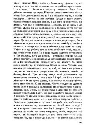 ціню і шаную Вашу корисну безупинну працю і ду же
жалкую, що сам не здужаю так енергійно працювати:
і сил нема, і обставини потроху шкодять. Лист Ваш
дійшов до мене ще перед Різдвом; мені захотілось відпо­
вісти Вам докладненько, я й не відповів зараз, а потім
захворав і нічого не міг робити. Груди у мене болять
безперестанно, ходити важко, а до того прокинулась на
якийсь час ще й інфлюенція. Питаєте, як я живу і де
служу» Живу на 25 карбованців у місяць, котрі дістаю
за складання книжок до друку про тутешні ветеринарні
справи; робота канцелярська, нудна,— як посиджу пів­
дня, то цілком трачу сили, увечері не здужаю взятись до
пера. Ця недуга зовсім доводить мене до розпуки, бо я
ніколи не гадав жити для того тільки, щоб було що їсти
та пить, а тепер моє життя обмежилося саме на тому.
Найти кращу роботу тут важко, особливо мені, людині,
що позбавлена прав. Та я й не гадаю надовго оставатись
у Тобольську, хіба до весни,— тутешній сирий клімат
дуже нівечить моє здоров’я. А щоб виїхати, то доводить­
ся з 25 карбованців одкладувать на дорогу, бо, крім
сього заробітку, нічогісінько більш не маю. Тільки моя
звичка до злиденного життя, набута довгими роками
тюрми та заслання, рятує мене від злиднів, довгів та*
безнадійності. При всьому тому мені доводиться ще
виписувати книжки, і все з тих 25 крб.; та й то я почав
діставати їх не дуже давно, а спочатку впротягу цілого
року мав тільки 20 на місяць. Часом спадає на думку:
чи не було б краще в Галичині? Як згадаю свою хвороб­
ливість, що, може, не доведеться й дожити до повного
визволу (ще більш 5 літ), що сил до роботи стає все менше
й менше, то тільки єдине бажання, єдина надія піддер­
жує та зміцняє мене: се — хоч перед смертю побачити
Галичину, подивитись, що там і як робиться, побачитись
з тими людьми, що працюють на рідній ниві, а тоді б
не жалкував, здається, хоч би й умерти, Та чи справ­
диться ся надія, чи знов «одурить, осміє, морозом очі
окує», як багацько інших,— хто його знає,— осіаннє
певніше. Те, що я пишу до Вас, се — не вислів хвильового
295
 