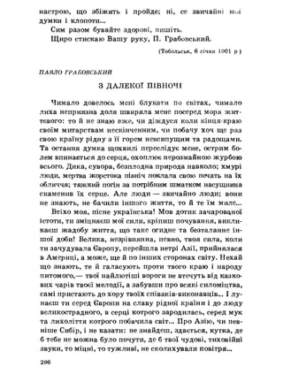 настрою, що збіжить і пройде; ні, се звичайні ммї
думки і клопоти...
Сим разом бувайте здорові, пишіть.
Щиро стискаю Вашу руку, П. Грабовський.
(Тобольськ, 6 січня 1901 р )
ПАВЛО ГРАБОВСЬКИЙ
З ДАЛЕКОЇ ПІВНОЧІ
Чимало довелось мені блукати по світах, чимало
лиха неприязна доля швиряла мене посеред моря жит­
тєвого: то й не знаю вже, чи діждуся коли кінця-краю
своїм митарствам нескінченним, чи побачу хоч ще раз
свою країну рідну з її горем невсипущим та радощами.
Та остання думка щохвилі переслідує мене, острим бо­
лем впинається до серця, охоплює нерозмайною журбою
всього. Дика, сувора, безплодна природа навколо; хмурі
люди, мертва жорстока північ поклала свою печать на їх
обличчя; тяжкий погін за потрібним шматком насущника
скаменив їх серце. Але люди — звичайно люди; вони
не знають, не бачили іншого життя, то й те їм миле...
Втіхо моя, пісне українська! Мов дотик зачарованої
істоти, ти зміцняєш мої сили, кріпиш почування, викли­
каєш жадобу життя, що таке огидне та безталанне ін­
шої доби! Велика, незрівнянна, певно, твоя сила, коли
ти зачудувала Європу, перейшла нетрі Азії, прийнялася
в Америці, а може, ще й по інших сторонах світу. Нехай
що знають, те й галасують проти твого краю і народу
питомого,— твої найлютіші вороги не втечуть від казко­
вих чарів твоєї мелодії, а забувши про всякі силоміцтва,
самі пристають до хору твоїх співаків-виконавців... І лу­
наєш ти серед Європи на славу рідної країни і до люду
великострадного, в серці котрого зародилась, серед мук
та лихоліття котрого побачила світ... Про Азію, чи пев­
ніше Сибір, і не казати: не знайдеш, здається, кутка, де
б тебе не можна було почути, де б твої чудові, тиховійні
звуки, то міцні, то тужливі, не сколихували повітря...
296
 