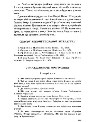 — Ого! — вигукнув радісно, дивлячись на книжки
йлисти, якими був закладений весь стіл.™ От привали-
,ло щастя! Тепер на кільканадцять днів буде чим упива­
тися.
Одне щеміло в грудях — Ада Негрі. Нема. Шкода, бо
ж твори тієї талановитої італійської поетеси дуже полю­
бились йому, і хочеться подати її українському читачеві
рідною мовою. Дивовижно, але чомусь ніхто з українців
не перекладає Негрі. Невже не знають її? Не може того
бути. А перекласти є кому» Хоч би наша Леся — вона б
здужала це зробити якнайкраще...
СПИСОК РЕКОМЕНДОВАНОЇ ЛІТЕРАТУРИ
1. С и р о т ю к М. Забіліли сніги; Роман.— К., 1970.
2. С и р о т ю к М. Серце кликало: Повість.— К., 1971,
3. Г р а б о в с ь к и й П. Автобіографія.— У кн.: Г а е в с ь к а Н.
Вивчення творчості Павла Грабовського»— К., 1989.
4. М и х а й л ю к €. Наче стяг бойовий.— У кн.: Г р а б о в ­
ський П. Вибрані твори.— К., 1978.
УЗАГАЛЬНЮЮЧЕ ПОВТОРЕННЯ
І в а р і а н т
1. Які автобіографічні вірші Тараса Шевченка ви знаєте?
2. Чиї це слова і про кого*. «Вам стане тепло й ясно від світла
Його очей, а його мова здається не словом, а сталлю, що б’є об кремінь
і сипле іскри»?
3. Де поховано Павла Грабовського?
4. Щ о вам відомо про дружт зв'язки Павла Грабовського
з Іваном Франком?
5. Назвіть кілька пісень на слова Тараса Шев-іенка.
6. Тараса Шевченка називають «безсмертним Кобзарем*, «неско­
реним Прометеем», «світочем України). Доберіть що два-три образних
вислови про поета.
7. Який вірш Івана Франка справив на вас найбільше враження
і чому?
8. Д о яких літературних жанрів належать твори «Строфи»
Франка, «Сонце заходить...» Шевченка, «Не раз ми ходили в до­
рогу...» Грабовського?
299
 