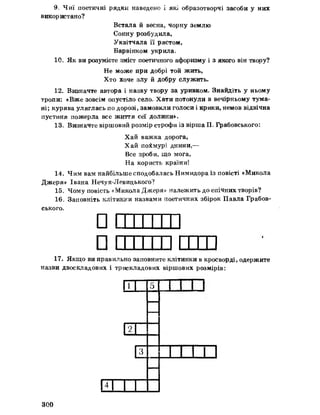 9, Чиї поетичні рядки наведено і які образотворчі засоби у них
використано?
Встала йвесна, чорну землю
Сонну розбудила,
Уквітчала її рястом,
Барвінком укрила»
10. Як ви розумієте зміст поетичного афоризму і з якого він твору?
Не може при добрі той жить,
Хто Хоче злу йдобру служить.
12. Визначте автора і назву твору за уривком. Знайдіть у ньому
тропи; «Вже зовсім опустіло село* Хати потонули в вечірньому тума­
ні; курява уляглась по дорозі, замовкли голоси і крики, немов відвічна
пустиня пожерла все життя сеї долини».
13= Визначте віршовий розмір строфи із вірша П. Грабовського:
Хай важка дорога,
Хай похмурі днини,—
Все зроби, що мога,
На користь країни!
14. Чим вам найбільше сподобалась Нимидора із повісті «Микола
Джеря» Івана Нечуя-Левидького?
15„ Чому повість «Микола Джеря» належить до епічних творів?
16„ Заповніть клітинки назвами поетичних збірок Павла Грабов­
ського.
ппттттп
ПІТІ'1111 гттп
17. Якщо ви правильно заповните клітинки в кросворді, одержите
назви двоскладових і трискладових віршових розмірів:
[Г 5
її
3 1_11
НІ
300
 
