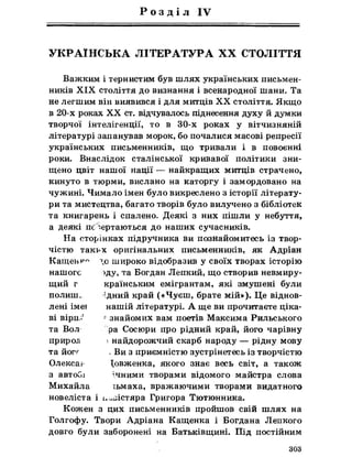 Р о з д і л IV
УКРАЇНСЬКА ЛІТЕРАТУРА XX СТОЛІТТЯ
Важким і тернистим був шлях українських письмен­
ників X IX століття до визнання і всенародної шани. Та
не легшим він виявився і для митців XX століття. Якщо
в 20-х роках XX ст. відчувалось піднесення духу йдумки
творчої інтелігенції, то в 30-х роках у вітчизняній
літературі запанував морок, бо почалися масові репресії
українських письменників, що тривали і в повоєнні
роки. Внаслідок сталінської кривавої політики зни­
щено цвіт нашої нації — найкращих митців страчено,
кинуто в тюрми, вислано на каторгу і замордовано на
чужині. Чимало імен було викреслено з історії літерату­
ри та мистецтва, багато творів було вилучено з бібліотек
та книгарень і спалено. Деякі з них пішли у небуття,
а деякі псвертаються до наших сучасників.
На сторінках підручника ви познайомитесь із твор­
чістю такі>х оригінальних письменників, як Адріан
Кащенк~ >о широко відобразив у своїх творах історію
нашого >ду, та Богдан Лепкий, що створив невмиру­
щий г країнським емігрантам, які змушені були
полиш. лдний край («Чуєш, брате мій»). Це віднов­
лені імеї нашій літературі. А ще ви прочитаєте ціка­
ві вірид: -знайомих вам поетів Максима Рильського
та Вол ра Сосюри про рідний край, його чарівну
природ і найдорожчий скарб народу — рідну мову
та йог^ . Ви з приємністю зустрінетесь із творчістю
Олексам Довженка, якого знає весь світ, а також
з автоСи ічними творами відомого майстра слова
Михайла іьмаха, вражаючими творами видатного
новеліста і іх^істяра Григора Тютюнника.
Кожен з цих письменників пройшов свій шлях на
Голгофу. Твори Адріана Кащенка і Богдана Лепкого
довго були заборонені на Батьківщині. Під постійним
303
 