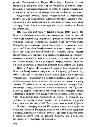різнії Катеринослав, Перм, Петербург, Туапсе. В цих
містах в різні роки жив Адріан Кащенко із сім’єю, пере­
їжджав, куди направляли по службі, бо інших коштів для
прожиття, крім платні контролера на залізниці, не мав...
Обділений долею, дуже нещасливий у родинному
житті, весь час зайнятий нелюбою роботою, Адріан Фео­
фанович мріє, вийшовши у відставку, купити маленьку
хатку у Києві і зажити неподалік старшого брата. Та —
не судилося...
Ще раз він побував у Києві восени 1917 року. На
Миколу Феофановича вигляд молодшого брата, котрий
тоді ледь очуняв від інсульту, справив гнітюче враження.
Говорив Адріан невиразно, ходив, ледь тягнучи ноги.
Хвороба ще не відпустила його, а він — у дорогу. Зара­
ди чого? І Адріан Феофанович, важко зітхнувши, пояс­
нив, що приїхав клопотати собі пенсію. Уряд, якому
прослужив усе життя і від якого сподівався на старості
одержати підмогу, вже не існував, то, може, зглянеться
на нього новий, адже у справі відродження України
є і його часточка І пішов на прийом до Центральної ради.
Звідти Адріан Феофанович повернувся пожвавілим.
Микола Феофанович подумав, що йсправді добився під-,
моги. «Та ні»,— знічено всміхнувся брат своєю доброю
усмішкою,— відмовили в пенсії. Навпаки, вговорили ще
попрацювати, такі, мовляв, люди, як ви, нині на вагу
золота. То хіба ж міг відмовити побратиму по перу Вин-
ниченку, перед талантом якого схилявся, чи Грушев-
ському, перед колосальним історичним трудом якого
завмирав захоплено? Куди там на пенсію, коли на часі
такі грандіозні перетворення! А може, й справді, ще
дрімає в ньому сила, може, ще покращає здоров’я
і послужить він Україні? Так переконував себе і брата.
З тим і повернувся до Катеринослава. Але чуда не
сталося, Микола Кащенко пише: «В 1919 році одержав
звістку, написану чужою рукою, що мій дорогий брат
і кращий друг мій не тільки лежить без руху, але
не може ні говорити, ні писати».
308
 