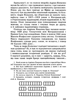 Здавалося б, за час важкої хвороби Адріан Кащенко
мусив би забути і про громадське життя, і про'письмен­
ницьку діяльність. Але факти засвідчують протилежне,
Певне, рік від його приїзду до Києва до повторного
інсульту був надзвичайно насичений справами, бо біль­
шість творів Кащенка, що збереглися до нашого часу,
вийшла саме в 1917—1919 роках в Катеринославі,
в Українському видавництві, згодом видавництві А, Ка­
щенка, Отож письменник жив повнокровним творчим
життям, не тільки писав і готував твори до друку,
а йзаймався видавничими справами.
Спогади про Адріана Кащенка брат написав напри­
кінці 1920 року, Сполучення між Катеринославом і
Києвом було тоді ненадійним. Лише в жовтні 1921 року
Микола Феофанович одержав сумну звістку, Племінник
Павло Адріанович Кащенко повідомляв, що Адріан
Феофанович півтора року лежав, не встаючи, і помер
16 березня 1921 року,*,
Чому ж твори Кащенка і сьогодні читаються з жадіб­
ною цікавістю? Ні, в них не відчувається заворожуючої
сили генія, вони не претендують на звання глибоких
і всеохоплюючих історичних розвідок. У чім же річ?
І нарешті розумієш, що в них — щирість, правда, біль,
що саме таких творів бракує сьогоднішньому читачеві...
1, Який вплив на Адріана Кащенка мав його старший брат Мико­
ла? Розкажіть про їхні дружні зв’язки протягом усього життя,
2а Яке було найбільше захоплення Адріана у житті і як воно
відобразилось у його творчості?
3= На які теми написані більшість творів А. Кащенка?
4 Розкажіть про останні роки життя письменника,
5, Як опінила творчість А, Кащенка Наталя Конотопець?
6= Заповніть клітинки назвами історичних оповідань і пові­
стей А, Кащенка:
]
309
11ІІІ ІИ
стоп
 