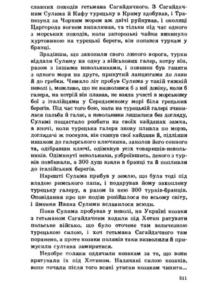 славних походів гетьмана Сагайдачного. З Сагайдач­
ним Сулима йКафу турецьку в Криму здобував, і Тра­
пезунд за Чорним морем аж двічі руйнував, і околиці
Царгорода вогнем випалював, та тільки під час одного
з морських походів, коли запорозькі чайки викинуло
хуртовиною на турецькі береги, він попався туркам у
бранці.
Зрадівши, що захопили свого лютого ворога, турки
віддали Сулиму на одну з військових галер, котру він,
разом з іншими невольниками, і повинен був ганяти
з одного моря на друге, прикутий ланцюгами до лави
йдо гребки. Чимало літ пробув Сулима у такій тяжкій
неволі і, можливо, що не визволився б з неї довіку, коли б
галера, на котрій він плавав, не взяла участі в морському
бої з італійцями у Середземному морі біля грецьких
берегів. Під час того бою, коли на турецькій галері зчини­
лася пальба йгалас, а невольники лишилися без догляду,
Сулимі пощастило розбити на своїх кайданах замка,
а вночі, коли турецька галера знову пливла по морю,
доглядачі ж поснули, він скинув свої кайдани й, підлізши
нишком до галерського ключника, заколов його сонного
та, одібравши ключі, одімкнув усіх товаришів-неволь-
ників. Одімкнуті невольники, узброївшись, декого з тур­
ків повбивали, а 300 душ взяли в бранці та йпопливли
до італійських берегів.
Нарешті Сулима прибув у землю, що була тоді під
владою римського папи, і подарував йому захоплену
турецьку галеру, а разом із нею 300 турків-бранців.
Оповідання про цю подію розійшлося по всьому світу,
і ймення Йвана Сулими вславилося всюди.
Поки Сулима пробував у неволі, на Україні козаки
з гетьманом Сагайдачним ходили під Хотин рятувати
польське військо, що було оточене там величезною
турецькою силою, і хоч гетьмана Сагайдачного там
поранено, а проте козаки поляків таки визволили йпри­
мусили султана замиритися.
Недобре поляки оддячили козакам за те, що вони
врятували їх під Хотином, Налякані силою козаків,
вони почали після того всякі утиски козакам чинити,..
311
 