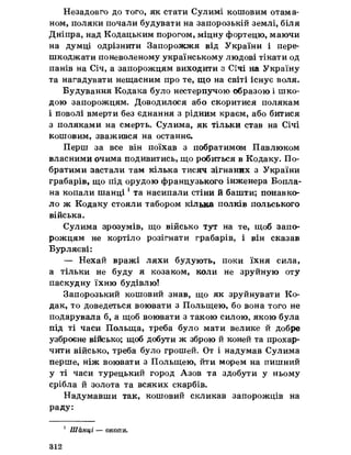 Незадовго до того, як стати Сулимі кошовим отама­
ном, поляки почали будувати на запорозькій землі, біля
Дніпра, над Кодадьким порогом, міцну фортецю, маючи
на думці одрізнити Запорожжя від України і пере­
шкоджати поневоленому українському людові тікати од
панів на Січ, а запорожцям виходити з Січі на Україну
та нагадувати нещасним про те, що на світі існує воля.
Будування Кодака було нестерпучою образою і шко­
дою запорожцям. Доводилося або скоритися полякам
і поволі вмерти без єднання з рідним краєм, або битися
з поляками на смерть. Сулима, як тільки став на Січі
кошовим, зважився на останнє.
Перш за все він поїхав з побратимом Павлюком
власними очима подивитись, що робиться в Кодаку. По­
братими застали там кілька тисяч зігнаних з України
грабарів, що під орудою французького інженера Бопла-
на копали шанці 1та насипали стіни йбашти; понавко­
ло ж Кодаку стояли табором кілька полків польського
війська.
Сулима зрозумів, що військо тут на те, щоб запо­
рожцям не кортіло розігнати грабарів, і він сказав
Бурляєві:
— Нехай вражі ляхи будують, поки їхня сила,
а тільки не буду я козаком, коли не зруйную оту
паскудну їхню будівлю!
Запорозький кошовий знав, що як зруйнувати Ко­
дак, то доведеться воювати з Польщею, бо вона того не
подарувала б, а щоб воювати з такою силою, якою була
під ті часи Польща, треба було мати велике й добре
узброєне військо; щоб добути ж зброю йконей та прохар­
чити військо, треба було грошей. От і надумав Сулима
перше, ніж воювати з Польщею, йти морем на пишний
у ті часи турецький город Азов та здобути у ньому
срібла йзолота та всяких скарбів.
Надумавши так, кошовий скликав запорожців на
раду:
1 Шанці — окопи.
312
 