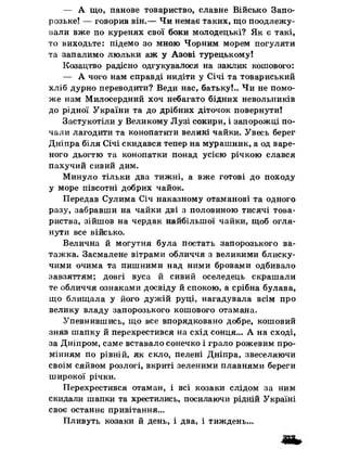 — А що, панове товариство, славне Військо Запо­
розьке! — говорив він.— Чи немає таких, що поодлежу-
вали вже по куренях свої боки молодецькі? Як є такі,
то виходьте: підемо зо мною Чорним морем погуляти
та запалимо люльки аж у Азові турецькому!
Козацтво радісно одгукувалося на заклик кошового:
— А чого нам справді нидіти у Січі та товариський
хліб дурно переводити? Веди нас, батьку!.. Чи не помо­
же нам Милосердний хоч небагато бідних невольників
до рідної України та до дрібних діточок повернути!
Застукотіли у Великому Лузі сокири, і запорожці по­
чали лагодити та конопатити великі чайки. Увесь берег
Дніпра біля Січі скидався тепер на мурашник, а од варе­
ного дьогтю та конопатки понад усією річкою слався
пахучий сивий дим.
Минуло тільки два тижні, а вже готові до походу
у море півсотні добрих чайок.
Передав Сулима Січ наказному отаманові та одного
разу, забравши на чайки дві з половиною тисячі това­
риства, зійшов на чердак найбільшої чайки, щоб огля­
нути все військо.
Велична й могутня була постать запорозького ва­
тажка. Засмалене вітрами обличчя з великими блиску­
чими очима та пишними над ними бровами одбивало
завзяттям; довгі вуса й сивий оселедець скрашали
те обличчя ознаками досвіду йспокою, а срібна булава,
що блищала у його дужій руці, нагадувала всім про
велику владу запорозького кошового отамана.
Упевнившись, що все впорядковано добре, кошовий
зняв шапку йперехрестився на схід сонця... А на сході,
за Дніпром, саме вставало сонечко і грало рожевим про­
мінням по рівній, як скло, пелені Дніпра, звеселяючи
своїм сяйвом розлогі, вкриті зеленими плавнями береги
широкої річки.
Перехрестився отаман, і всі козаки слідом за ним
скидали шапки та хрестились, посилаючи рідній Україні
своє останнє привітання...
Пливуть козаки йдень, і два, і тиждень...
 