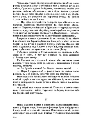 Через два тижні після всяких пригод прибули запо­
рожці до річки Дону. Заховавши там у гирлах річки всі
чайки, Сулима з одним байдаком, ховаючись поміж оче­
ретами, поїхав обдивитись, чи є біля Азова турецькі
галери та де саме стоять; коли ж сонце сіло і він обмір­
кував уже, як ударити на ворожий город, то рушив
з усім військом до Азова.
— Ну, діти, поділяйтеся тепер на три війська,— на­
казував кошовий полковникам та курінним отама­
нам.— Першому військові з Бурляєм — турецькі галери
топити, з другим сам піду бусурманів рубати та у замок
усіх яничар заганяти, третьому, з Павлюком,— неволь-
ників по льохах шукати та на світ Божий випускати!..
Вдарили козаки одночасно йна галери, йна місто,
і до півночі на березі зайнялися бочарні, у місті запалав
базар, а на річці понялися вогнем галери. Високо під
небо піднялося над Азовом полум’я і, загравши на хма­
рах, одбилося по протоках та затоках Дону.
Рубалися козаки з бусурманами на галерах, руба­
лися й у місті, а тут ще вибігли на них яничари
з Азовського замку.
Та Сулима того тільки й ждав: він поставив запо­
рожців у три лави, одна за одною і, вихопивши з піхов
шаблю, гукнув:
— За братів наших! За бідних невольників! <
— Кара бусурманам! — розляглося на лавах запо­
рожців, і, мов вихор, набігли вони на яничарів.
Несподіванка козацького наскоку та велика пожежа
в місті отруїли жахом турецьке військо, і, не встоявши
проти запорожців, вони почали тікати назад до замко­
вої брами.
А у місті тим часом завзятий Павлюк з своєю вата­
гою господарює: добро турецьке забирає, невольників
на білий світ випускає...
II
Поки Сулима ходив з низовими запорозькими коза­
ками у Чорне море, Кодацька фортеця була вибудувана,
і коронний польський гетьман Конецпольський, запек­
лийворог козацької волі, прибув у Кодак з польськими
314
 