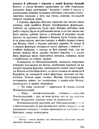 панами й військом і справив у новій фортеці бучний
бенкет, а після бенкету прикликав до себе старшину
покірних йому реєстрових 1 козаків і повів її разом з
польськими панами оглядати замчище, глузливо похва­
ляючись козакам у вічі, що тепер, мовляв, козацькій
сваволі прийшов край.
І справді, француз Боплан приклав тут всього свого
досвіду, щоб зробити Кодак непоборимою фортецею:
глибокі, як провалля, були круг Кодака рівчаки; мов
добрі скирти, були за рівчаками вали, а по тих валах ще
була висока дубова засіка з вікнами йдірками задля
гармат та рушниць. Брама в Кодаку була тільки одна,
йта дуже міцна, залізом кована, а обабіч брами стояли
дві башти, збиті з міцних дубових кряжів. Зі сходу й
з півдня фортецю захищали кручі Дніпра, з півночі —
глибокі байраки, з заходу ж був рівний степ, що на
ньому можна було далеко бачити ворогів, і з цього
боку фортеця мала найглибші рівчаки, найвищі вали
і найбільше по стінах гармат.
Слідкуючи за Конецпольським, козацька старшина
похмуро поглядала на міцну, необориму будівлю та на
великі гармати фортеці, пригадуючи славні часи Самій-
ла Кішки та Сагайдачного, за яких поляки не насміли б
будувати на козацькій землі фортецю, козакам на без­
голов’я. Тільки один сотник, Богдан Хмельницький,
оглядаючи замок, не засмутився з похвальби Конец-
польського, а навіть засміявся.
— Ти чому смієшся? — здивовано йгнівно спитав
Конецпольський.
— Тому, ясновельможний гетьмане,-—/одповів
Хмельницький,— що, на мою думку, все те, що людина
може збудувати, людина може йзруйнувати!
Конецпольський зрозумів, що Хмельницький і*-їу;<УЄ
з його похвальби, й, розлютований, хотів покарати за те
козацького сотника, і тільки зваживши на заступи»щгво
Боплана, скоро вгамувався.
Реєстр — список козаків, які визнавалися польським урядом
законною збройною силою.
315
 