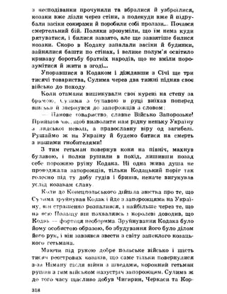 з несподіванки прочуняли та вбралися й узброїлися,
козаки вже лізли через стіни, а подекуди вже йпідру­
бали засіки сокирами йпоробили собі пролази.., Почався
смертельний бій» Поляки зрозуміли, що їм нема куди
рятуватися, і билися завзято, але ще завзятіше билися
козаки. Скоро в Кодаку запалали засіки й будинки,
зайнялися башти по стінах, і велике полум’я освітило
криваву боротьбу братніх народів, що не вміли поро­
зумітися йжити в згоді...
Упоравшися з Кодаком і діждавши з Січі ще три
тисячі товариства, Сулима через два тижні підняв своє
військо до походу,
Коли отамани вишикували свої курені на степу за
брамою, Сулима з булавою в руці виїхав поперед
війоььа йзвернувся до запорожців з словом:
Панове товариство^ славне Військо Запорозьке!
Прийшов час, щоб визволити нам рідну неньку Україну
з лядської неволі, а православну віру од загибелі.
Рушаймо ж на Україну й будемо битися на смерть
з нашими гнобителями!
З тим гетьман повернув коня на північ, махнув
булавою, і полки рушили в похід, лишивши позад
себе порожню руїну Кодака» Ні одна жива душа ке
проводжала запорожців, тільки Кодацький поріг так
голосно під ту добу гудів і бринів, неначе вигукував
услід козакам славу,
К-^ли до Конецпольського дійшла звістка про те, що
C’yпима зруйнував Кодак і йде з запорожцями на Украї­
ну>вш страшенно розпалився, і найбільше через те, що
на всю Польщу він похвалявсь і королеві доводив, що
Кодзь — фортеця необорима, Зруйнування Кодака було
йому особистою образою, бо збудування його було ділом
його рук, і він завзявся звести з світу запеклого козаць­
кого гетьмана.
Маючи під рукою добре польське військо і шість
тисяч реєстрових козаків, що саме тільки повернулися
з-за Німану після війни з шведами, коронний гетьман
рушив з гим військом назустріч запорожцям. Сулима ж
до того часу щасливо добув Чигирин, Черкаси та Кор­
318
 