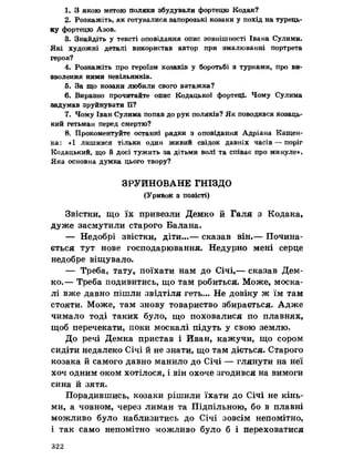 1. З якою метою поляки збудували фортецю Кодак?
2. Розкажіть, як готувалися запорозькі козаки у похід на турець­
ку фортецю Азов.
3. Знайдіть у тексті оповідання опис зовнішності Івана Сулими.
Які художні деталі використав автор при змалюванні портрета
героя?
4. Розкажіть про героїзм козаків у боротьбі з турками, про ви­
зволення ними невільників.
5. За що козаки любили свого ватажка?
6. Виразно прочитайте опис Кодацької фортець Чому Сулима
задумав зруйнувати її?
7. Чому Іван Сулима попав до рук поляків? Як поводився козаць­
кий гетьман перед смертю?
8. Прокоментуйте останні рядки з оповідання Адріана Кащен-
ка: «І лишився тільки один живий свідок давніх часів — поріг
Кодацький, що йдосі тужить за дітьми волі та співає про минуле».
Яка основна думка цього твору?
ЗРУЙНОВАНЕ ГНІЗДО
(Уривок з повісті)
Звістки, що їх привезли Демко й Галя з Кодака,
дуже засмутили старого Балана.
— Недобрі звістки, діти...— сказав він.— Почина­
ється тут нове господарювання. Недурно мені серце
недобре віщувало.
— Треба, тату, поїхати нам до Січі,— сказав Дем­
ко.— Треба подивитись, що там робиться. Може, моска­
лі вже давно пішли звідтіля геть... Не довіку ж їм там
стояти. Може, там знову товариство збирається. Адже
чимало тоді таких було, що поховалися по плавнях,
щоб перечекати, поки москалі підуть у свою землю.
До речі Демка пристав і Йван, кажучи, що сором
сидіти недалеко Січі йне знати, що там діється. Старого
козака йсамого давно манило до Січі — глянути на неї
хоч одним оком хотілося, і він охоче згодився на вимоги
сина йзятя.
Порадившись, козаки рішили їхати до Січі не кінь­
ми, а човном, через лиман та Підпільною, бо в плавні
можливо було наблизитись до Січі зовсім непомітно,
і так само непомітно можливо було б і переховатися
322
 