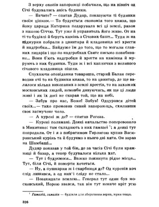 З верху окопів запорожці побачили, що на північ од
Січі будувались якісь будинки.
— Бачите? — спитав Дудар, показуючи ті будинки
своїм ціпком.— То будується економія того князя, що
йому цариця Катерина подарувала всі ці землі, разом
з нашою Січчю. Тут уже йуправитель його живе. От на
ті то будівлі йберуть камінь з Січових башт... Туди ж на
підмурки побрали з цвинтаря йкладовища всі хрести
Ч-Р т * » —ч ___
и надгробки... Байдуже їм до того, що то могили слав­
них лицарів і що по надгробках Святе письмо повибива­
не... Вони б’ють надгробки йхрести на каміння йму­
рують з них будинки. Туди ж і всі каплички з великого
січового кладовища пішли.
Слухаючи оповідання товариша, старий Балан пере­
водив очі то на будинки князя, то на цвинтар, де ще ва­
лялося кілька викопаних з землі хрестів, то на захожих
московських людей, немовби дивуючись, як ще ці люде
живі і як їх досі не скарав той, що на небі.
— Забув про нас, Боже! Забув! Одцурався дітей
>4
своїх...— тихо промовив сивии запорожець, схиливши
своє засмучене чоло.
— А курені ж де? — спитав Рогоза.
— Курені поламані. Деякі начальство поперевозило
в Микитино: там складають з них гамазеї !; а деякі тут
попродали. От і я з побратимом Гирлигою купив Васю-
ринський курінь та йбудуємо з нього дві хати. Он зараз
на Шамбаші...
Дудар показав у той бік, де за часів Січі були крам­
ниці йбазар, а тепер будувалося кілька хат.
— Тут і будуємося... Важко покинути рідне місце.,.
Тут, біля Січі, йпомерти хочеться.
— Ну, а пушкарня ж і скарбниця де? Од куренів хоч
слід лишився, а од них*і сліду не стало...
— Позакидали землею... Генерал тут один був мо­
сковський, Норою звався, так він тут неначе кріт усю
1 Гамазей, гамазея — будівля для зберігання зерна, муки тощо.
326
 