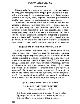 ТЕОРІЯ ЛІТЕРАТУРИ
КОМПОЗИЦІЯ
Композиція (від лат. «складання», «створення») —
це побудова літературного твору, розташування у пев­
ній послідовності та взаємозв’язку всіх його частин
(розділів, епізодів, сцен, картин, образів), розгортання
подій, групування та розташування персонажів.
Складовою частиною композиції є сюжет, який скла­
дається з відомих уже вам елементів — експозиції, за­
в’язки, розвитку дії, кульмінації, розв’язки. Сюжет
включає в себе розвиток подій і характерів. Але у літе­
ратурному творі є ще йпозасюжетні елементи. Це різно­
манітні описи (пейзажі, портрети, інтер’єр), висловлю­
вання дійових осіб (монологи, діалоги), ліричні відсту­
пи тощо. Вони допомагають письменникові яскравіше
змалювати у творі події, створити колоритні характери.
РЕЦЕНЗУВАННЯ ВІДПОВІДІ ОДНОКЛАСНИКА
Прорецензувати відповідь свого однокласника на
уроці літератури — означає дати їй критичну оцінку,
при цьому варто звернути увагу на такі чинники: якою
мірою відповідь розкриває питання, що висвітлюється
(вичерпно, неповно, зовсім не розкрито)? Наскільки від­
повідь самостійна і глибока за змістом? Розповідь логічно
послідовна чи плутана, недостатньо чітка? В загаль­
них рисах чи конкретно і переконливо висвітлюється
питання? Чи цікаво слухати розповідь? Якщо ні, то
чому? Що можна сказати про культуру мови виступаю­
чого? Чи зроблені самостійні висновки і наскільки
вони правильні? Як можна оцінити виступ учня?
ДЛЯ САМОСТІЙНОГО ЧИТАННЯ
ОИ БОЖЕ НАШ МИЛОСТИВИЙ
(Пісня про зруйнування Січі)
Ой Боже наш милостивий, помилуй нас з неба,
Зруйнували Запорожжя,— колись буде треба.
Ой з-за Низу, з-за лиману вітер повіває,
328
 