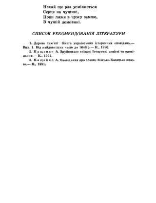Нехай ще раз усміхнеться
Серце на чужині,
Поки ляже в чужу землю,
В чужій домовині,
СПИСОК РЕКОМЕНДОВАНОЇ ЛІТЕРАТУРИ
1. Дерево пам’яті: Книга українських історичних оповідань.—
Вип» 1. Від найдавніших часів до 1648 р*— К., 1990.
2. К а щ е н к о Ас Зруйноване гніздо: Історичні повісті та опові­
дання.— К., 1991»
3. К а щ е н к о А. Оповідання про славне Військо Козацьке низо­
ве,— К,, 1991.
 