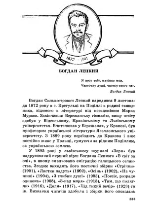 Я несу тобі, матінко моя,
Часточку душі, частку свого «я».
Богдан Лепкий
Богдан Сильвестрович Лепкий народився 9 листопа­
да 1872 року в с. Крегульці на Поділлі в родині свяще­
ника, відомого в літературі під псевдонімом Марка
Мурави. Закінчивши Бережанську гімназію, вищу освіту
здобув у Віденському, Краківському та Львівському
університетах. Вчителював у Бережанах, у Кракові, був
професором української літератури Ягеллонського уні­
верситету. З 1899 року переїздить до Кракова і вже
постійно живе у Польщі, сумуючи за рідним Поділлям,
за українською землею.
У 1895 році у львівському журналі «Зоря» був
надрукований перший вірш Богдана Лепкого «В світ за
очі», в якому змальовано еміграцію галицького селян­
ства. Згодом виходять його поетичні збірки «Стрічки»
(1901), «Листки падуть» (1902), «Осінь» (1902), «На чу­
жині» (1904), «З глибин душі» (1905), «Поезіє, розрадо
одинока» (1908), «З-над моря» (1913), «Тим, що поляг­
ли» (1916), «Доля» (1917), «Під тихий вечір» (1923) та
ін. Визнання читачів здобули і збірки його оповідань
ззз
 