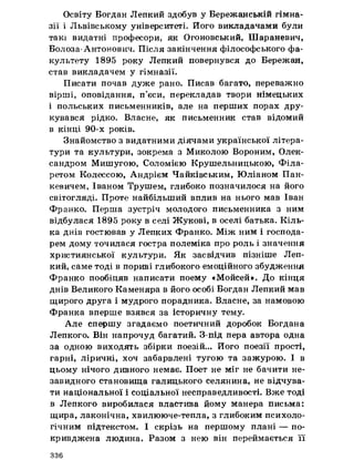 Освіту Богдан Лепкий здобув у Бережанській гімна­
зії і Львівському університеті. Його викладачами були
такі видатні професори, як Огоновський, Шараневич,
Болоза- Антонович. Після закінчення філософського фа­
культету 1895 року Лепкий повернувся до Бережан,
став викладачем у гімназії.
Писати почав дуже рано. Писав багато, переважно
вірші, оповідання, п’єси, перекладав твори німецьких
і польських письменників, але на перших порах дру­
кувався рідко. Власне, як письменник став відомий
в кінці 90-х років.
Знайомство з видатними діячами української літера­
тури та культури, зокрема з Миколою Вороним, Олек­
сандром Мишугою, Соломією Крушельницькою, Філа-
ретом Колессою, Андрієм Чайківським, Юліаном Пан-
кевичем, Іваном Трушем, глибоко позначилося на його
світогляді. Проте найбільший вплив на нього мав Іван
Франко. Перша зустріч молодого письменника з ним
відбулася 1895 року в селі Жукові, в оселі батька. Кіль­
ка днів гостював у Лепких Франко. Між ним і господа­
рем дому точилася гостра полеміка про роль і значення
християнської культури. Як засвідчив пізніше Леп­
кий, саме тоді в пориві глибокого емоційного збудження
Франко пообіцяв написати поему «Мойсей». До кінця
днів Великого Каменяра в його особі Богдан Лепкий мав
щирого друга і мудрого порадника. Власне, за намовою
Франка вперше взявся за історичну тему.
Але спершу згадаємо поетичний доробок Богдана
Лепкого. Він напрочуд багатий. З-під пера автора одна
за одною виходять збірки поезій... Його поезії прості,
гарні, ліричні, хоч забарвлені тугою та зажурою. І в
цьому нічого дивного немає. Поет не міг не бачити не­
завидного становища галицького селянина, не відчува­
ти національної і соціальної несправедливості. Вже тоді
в Лепкого виробилася властива йому манера письма:
щира, лаконічна, хвилююче-тепла, з глибоким психоло­
гічним підтекстом. І скрізь на першому плані — по­
кривджена людина. Разом з нею він переймається її
336
 