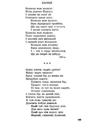 ЗАСПІВ
Колисав мою колиску
Вітер рідного Поділля
І зливав на сонні вії
Степового запах зіллн.
Колисав мою колиск>
Звук підгірської трембіти,
Що від нього зорі меркнуть
І росою плачуть квіти>
Колисав мою колиску
Голос недалеких дзвонів,
І веселий спів весільний,
І сумний плач похоронів
Колисав мою колиску
Крик неволеного люду,
І — так в серце вколисався.
Що до смерті не забуду,
1901 р.
* * *
Набік життя, журбо дрібна!
Набік, марні тривоги!
Крізь темний бір до ясних зір
Прорубую дороги,
Гримить топір, валиться бір,
Тріщать гнилі колоди,
То там, го тут на шлях падуть
Останні перешкоди,
І стогне бір, як дикий звір,
Кінчить життя прокльоном,
А там вгорі грядущі дні
Дзвенять побіди дзвоном,
Який той спів будучих днів
Для мого вуха милий!
Який при нім недолі грім
Марний, смішний, безсилий.
339
 
