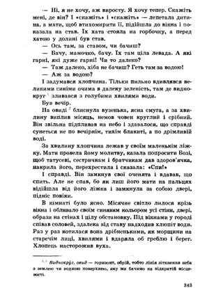 — Ні, я не хочу, аж виросту. Я хочу тепер. Скажіть
мені, де він? І «скажіть» і «скажіть» — лепетала дити­
на, а мати, щоб втихомирити її, підійшла до вікна і по­
казала на став. їх хата стояла на горбочку, а перед
хатою у долині був став.
— Ось там, за ставом, чи бачиш?
— Бачу, мамочко, бачу. їх там ціла левада. А які
гарні, які дуже гарні! Чи то далеко?
— Таж далеко, хіба не бачиш? Геть там за водою!
— Аж за водою?
І задумався хлопчина. Тільки пильно вдивлявся ве­
ликими синіми очима в далеку зеленість, там де видно­
круг 1зливався з голубими хвилями води.
Був вечір,
На овиді 2 блиснула вузенька, ясна смуга, а за хви­
лину виплив місяць, немов човен круглий і срібний.
Він звільна підпливав на небо і здавалося, що справді
сунеться не по вечірнім, тихім блакиті, а по дрімливій
воді.
За хвилину хлопчина лежав у своїм маленькім ліж­
ку. Мати провела йому молитву, казала попросити Бозі,
щоб татусеві, сестричкам і братчикам дав здоров’ячка,
накрила його, перехрестила і сказала: «Спи!»
І справді. Він замкнув свої оченята і вдавав, що
спить. Але не спав, бо як лиш його мати на пальцях
відійшла від його ліжка і замкнула за собою двері,
підніс повіки.
В кімнаті було ясно. Місячне світло лилося крізь
вікна і обливало своїм синявим кольором усі стіни, двері,
образи на стінах і цілу обстановку. Під вікнами у городі
співав соловей, здалека від ставу надходив хлюпіт води.
Раз у раз котилася вона дрібненькими, як морщини на
старечім лиці, хвилями і вдаряла об греблю і берег.
Хлопець насторожив вуха.
1* Виднокруг, овид — горизонт, обрій, тобто лінія зіткнення неба
з землею чи водною поверхнею, яку ми бачимо на відкритій місце­
вості.
343
 