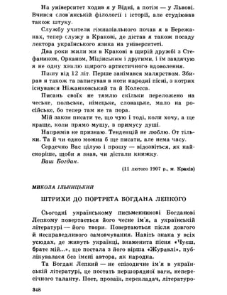На університет ходив я у Відні, а потім — у Львові
Вчився слов’янській філології і історії, але студіював
також штуку.
Службу учителя гімназіального почав я в Бережа­
нах, тепер служу в Кракові, де дістав я також посаду
лектора українського язика на університеті.
Два роки жили ми в Кракові в щирій дружбі з Сте-
фаником, Орканом, Міцінським і другими, і їм завдячую
я не одну хвилю щирого артистичного вдоволення.
Пишу від 12 літ. Перше занімався малярством» Зби­
рав я також та записував в ноти народні пісні, з котрих
існувався Ніжанковський та йКолесса,
Писань своїх не тямлю скільки переложено на
чеське, польське, німецьке, словацьке, мало на ро­
сійське, бо тепер там не та пора»
Мій закон писати те, що чую і тоді, коли хочу, а ще
краще, коли прямо мушу, з примусу душі»
Напрямів не признаю» Тенденцій не люблю, От тіль­
ки. Та йчи одно можна б ще писати, але нема часу,
Сердечно Вас цілую і прошу — відозвіться, як най-
скоріше, щоби я знав, чи дістали книжку,
Ваш Богдан,
(11 лютого 1907 р., маКраків)
МИКОЛА ІЛЬНИЦЬКИИ
ШТРИХИ ДО ПОРТРЕТА БОГДАНА ЛЕПКОГО
Сьогодні українському письменникові Богданові
Лепкому повертається його чесне ім’я, а українській
літературі — його твори. Повертаються після довгого
й несправедливого замовчування. Навіть знана у всіх
усюдах, де живуть українці, знаменита пісня «Чуєш,
брате мій«»,», що постала з його вірша «Журавлі», пуб­
лікувалася без імені автора, як народна.
Та Богдан Лепкий — не епізодичне ім’я в україн­
ській літературі, це постать першорядної ваги, непере­
січного таланту. Поет, прозаїк, перекладач, літературо­
348
 