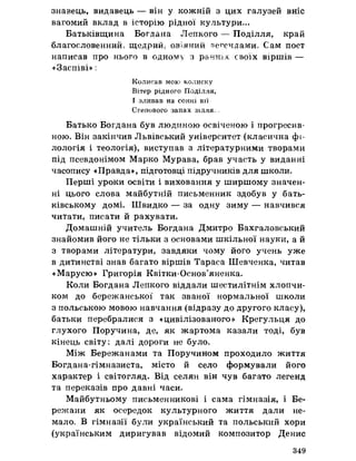 знавець, видавець — він у кожній з цих галузей вніс
вагомий вклад в історію рідної культури...
Батьківщина Богдана Лепкого — Поділля, край
благословенний, щедрий, овіяний туе^єчдами. Сам поет
написав про нього в одному з ранніх своїх віршів —
«Заспіві» і
Колисав мою колиску
Вітер рідного Поділля,
І зливав на сонні вії
Степового запах зілля. =
Батько Богдана був людиною освіченою і прогресив-
ною. Він закінчив Львівський університет (класична фі­
лологія і теологія), виступав з літературними творами
під псевдонімом Марко Мурава, брав участь у виданні
часопису «Правда», підготовці підручників для школи.
Перші уроки освіти і виховання у ширшому значен­
ні цього слова майбутній письменник здобув у бать­
ківському домі. Швидко — за одну зиму — навчився
читати, писати йрахувати.
Домашній учитель Богдана Дмитро Бахгаловський
знайомив його не тільки з основами шкільної науки, а й
з творами літератури, завдяки чому його учень уже
в дитинстві знав багато віршів Тараса Шевченка, читав
«Марусю» Григорія Квітки-Основ’яненка.
Коли Богдана Лепкого віддали шестилітнім хлопчи­
ком до бережанської так званої нормальної школи
з польською мовою навчання (відразу до другого класу),
батьки перебралися з «цивілізованого» Крегульця до
глухого Поручина, де, як жартома казали тоді, був
кінець світу: далі дороги не було.
Між Бережанами та Поручином проходило життя
Богдана-гімназиста, місто й село формували його
характер і світогляд. Від селян він чув багато легенд
та переказів про давні часи.
Майбутньому письменникові і сама гімназія, і Бе­
режани як осередок культурного життя дали не­
мало. В гімназії були український та польський хори
(українським диригував відомий композитор Денис
349
 