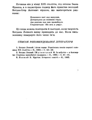 Починав він у кінці X IX століття, під опікою Івана
Франка, а в надвечірню годину його привітав молодий
Богдан-Ігор Антонич віршем, що закінчується ряд­
ками:
Похилився поет над минулим,
Доторкнувся до споминів струн.
Аж раптово над ним промайнуло
Старосвітське: «Не весь я умру».
Ці слова можна повторити йсьогодні, коли творчість
Богдана Лепкого знову приходить до нас. Коли пись­
меннику повернуто його чесне ім’я.
СПИСОК РЕКОМЕНДОВАНОЇ ЛІТЕРАТУРИ
1. Богдан Лепкий / Атом серця: Українська поезія першої поло­
вини XX століття.— К., 1992.— С. 53—56.
2. Богдан Лепкий / Жу л и н с ь к и й М. Із забуття — в безсмер­
тя: Сторінки призабутої спадщини.— К., 1990.— С. 81—91.
3. Лепкий Б. Крутіж: Історичні повісті.— К., 1992.
 