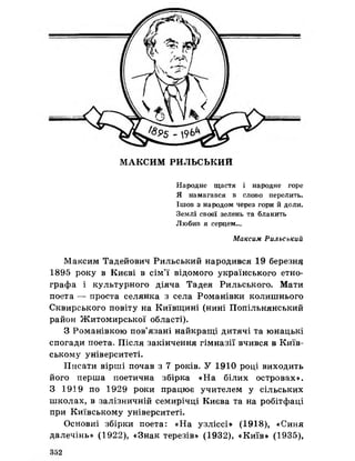 МАКСИМ РИЛЬСЬКИЙ
Народне щастя і народне горе
Я намагався в слово перелить.
Ішов з народом через гори йдоли.
Землі своєї зелень та блакить
Любив я серцем...
Максим Рильський
Максим Тадейович Рильський народився 19 березню
1895 року в Києві в сім’ї відомого українського етно­
графа і культурного діяча Тадея Рильського. Мати
поета — проста селянка з села Романівки колишнього
Сквирського повіту на Київщині (нині Попільнянський
район Житомирської області).
З Романівкою пов’язані найкращі дитячі та юнацькі
спогади поета. Після закінчення гімназії вчився в Київ­
ському університеті.
Писати вірші почав з 7 років. У 1910 році виходить
його перша поетична збірка «На білих островах».
З 1919 по 1929 роки працює учителем у сільських
школах, в залізничній семирічці Києва та на робітфаці
при Київському університеті.
Основні збірки поета: «На узліссі» (1918), «Синя
далечінь» (1922), «Знак терезів» (1932), «Київ» (1935),
 