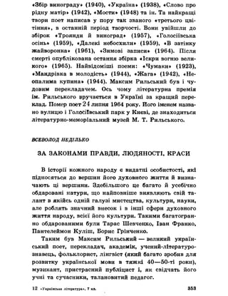 «Збір винограду» (1940), «Україна» (1938), «Слово про
рідну матір» (1942), «Мости» (1948) та ін. Та найкращі
твори поет написав у пору так званого «третього цві­
тіння», в останній період творчості. Вони увійшли до
збірок «Троянди й виноград» (1957), «Голосіївська
осінь» (1959), «Далекі небосхили» (1959), «В затінку
жайворонка» (1961), «Зимові записи» (1964). Після
смерті опублікована остання збірка «Іскри вогню вели­
кого» (1965). Найвідоміші поеми: «Чумаки» (1923),
«Мандрівка в молодість» (1944), «Жага» (1942), «Не­
опалима купина» (1944). Максим Рильський був і чу­
довим перекладачем. Ось чому літературна премія
ім. Рильського вручається в Україні за кращий пере­
клад. Помер поет 24 липня 1964 року. Його іменем назва­
но вулицю і Голосіївський парк у Києві, де знаходиться
літературно-меморіальний музей М. Т. Рильського.
ВСЕВОЛОД НЕДІЛЬКО
ЗА ЗАКОНАМИ ПРАВДИ, ЛЮДЯНОСТІ, КРАСИ
В історії кожного народу є видатні особистості, які
підносяться до вершин його духовного життя йвизна­
чають ці вершини. Здебільшого це багато й усебічно
обдаровані натури, що найповніше виявляють свій та­
лант в якійсь одній галузі мистецтва, культури, науки,
але роблять значний внесок і в інші сфери духовного
життя народу, всієї його культури. Такими багатогран­
но обдарованими були Тарас Шевченко, Іван Франко,
Пантелеймон Куліш, Борис Грінченко.
Таким був Максим Рильський — великий україн­
ський поет, перекладач, академік, учений-літературо-
знавець, фольклорист, лінгвіст (який багато зробив для
розвитку української мови в тяжкі 40—50-ті роки),
музикант, пристрасний публіцист і, як свідчать його
учні та сучасники, талановитий педагог.
12 «Українська література», 7 кл. 353
 