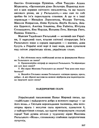Онєгін» Олександра Пушкіна, «Пан Тадеуш» Адама
Міцкевича, «Орлеанська діва» Вольтера. Переклад кож­
ної з цих вершин світового письменства, та ще такого
високого рівня, як у Рильського,— вже сам по собі
зробив би ім’я перекладача славним. А ще ж є інші
переклади — Михайла Лєрмонтова, Федора Тютчева,
Миколи Некрасова, Янки Купали, Якуба Коласа, Ака-
кія Церетелі, Аветіка Ісаакяна, Яна Райніса, Юліуша
Словацького, Яна Неруди, Иоганна Гете, Віктора Гюго,
Назима Хікмета...
Максим Тадейович Рильський — великий син Украї­
ни, її народний поет, класик світової літератури. Ім’я
Рильського живе в серцях народних — і житиме, доки
будуть в Україні ясні зорі йтихі води, доки лунатиме
над світом українська пісня, українське слово.
1. Які обставини мали найбільший вплив на формування Макси­
ма Рильського як поета?
2. Прокоментуйте епіграф до творчості Рильського. Чи відповідав
він суті його поезії?
3. Які вірші Максима Рильського ви знаете? Чим вони вам подо­
баються?
4. Михайло Стельмах назвав Рильського «співцем правди, краси,
добра», А які образні вислови ви можете підібрати для характеристи­
ки творчості цього поета?
НАЙДОРОЖЧИЙ СКАРБ
Український письменник Панас Мирний писав, що
«найбільше і найдорожче добро в кожного народу — це
його мова...» Скільки нерозгаданих таємниць, яка непо­
вторна краса і могутня сила криється, здавалося б,
у найпростіших словах, що здатні зворушувати людські
серця! Такі думки втілені у чудовому вірші Максима
Рильського «Мова», сповненому глибоких патріотичних
почуттів.
357
 