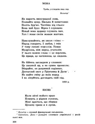 МОВА
Треба доглядати наш сад,
Вольтер 1
Як парость виноградної лози,
Плекайте мову. Пильно йненастанно
Політь бур’ян. Чистіша від сльози
Вона хай буде. Вірно і слухняно
Нехай вона щоразу служить вам,
Хоч і живе своїм живим життям.
Прислухайтесь як океан співає —
Народ говорить. І любов, і гнів
У тому гомоні морськім. Немає
Мудріших, ніж народ, учителів;
У нього кожне слово — це перлина,
Це праця, це натхнення, це людина.
Не бійтесь заглядати у словник:
Це пишний яр, а не сумне провалля?
Збирайте, як розумний садівник,
Достиглий овоч у Грінченка йДаля %
Не майте гніву до моїх порад
І не лінуйтесь доглядать свій сад.
1956 р.
ПІСНІ
Коли пісні мойого краю
Пливуть у рідних голосах,
Мені здається, що збираю
Цілющі трави я в лугах.
! Вольтер — відомий французький письменник.
~Грінченко, Даль — укладачі словників української і росій­
ської мов.
358
 