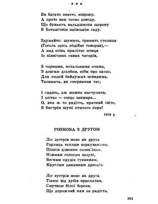 Ви багато знаєте, нівроку,
А проте вам чесно доведу,
Що бувають вальдшнепи щороку
В Ботанічнім київськім саду.
Здумайте: шумить, гримить столиця
(Гоголь щось подібне говорив),—
А над осінь прилітає птиця
Із північних сивих чагарів,
З чорними, печальними очима,
З довгим дзьобом, ніби про запас,
Для людей байдужих невидима,
Таємнича, як смеркання час,
І сидить, аж можна наступити,
І злітає — серце завмира...
О, яка ж то радість, красний світе,
В бистрім шумі птичого пера!
1959 р.
РОЗМОВА З ДРУГОМ
Ліс зустрів мене як друга
Горлиць теплим воркуванням,
Пізнім ДЗВОНОМ СОЛОВ’ЇНИМ;
Ніжним голосом зозулі,
Вогким одудів гуканням,
Круглим циканням дроздів.
Ліс зустрів мене як друга
Тінню від дубів крислатих,
Смутком білої берези,
Що дорожчий нам за радість,
361
 