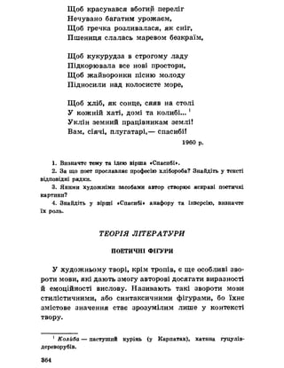 Щоб красувався вбогий переліг
Нечувано багатим урожаєм,
Щоб гречка розливалася, як сніг,
Пшениця слалась маревом безкраїм,
Щоб кукурудза в строгому ладу
Підкорювала все нові простори»
Щоб жайворонки пісню молоду
Підносили над колосисте море,
Щоб хліб, як сонце, сяяв на столі
У кожній хаті, домі та колибі... 1
Уклін земний працівникам землі!
Вам, сіячі, плугатарі,— спасибі!
1960 р.
1. Визначте тему та ідею вірша «Спасибі».
2. За що поет прославляє професію хлібороба? Знайдіть у тексті
відповідні рядки.
3. Якими художніми засобами автор створює яскраві поетичні
картини?
4. Знайдіть у вірші «Спасибі» анафору та інверсію, визначте
їх роль.
ТЕОРІЯ ЛІТЕРАТУРИ
ПОЕТИЧНІ ФІГУРИ
У художньому творі, крім тропів, є ще особливі зво­
роти мови, які дають змогу авторові досягати виразності
й емоційності вислову. Називають такі звороти мови
стилістичними, або синтаксичними фігурами, бо їхнє
змістове значення стає зрозумілим лише у контексті
твору.
1 Колйба — пастуший курінь (у Карпатах), хатнна гуцулів-
дереворубів.
364
 