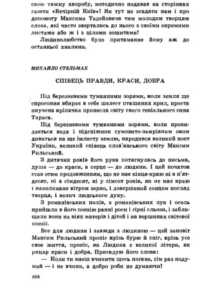 свою тяжку хворобу, методично подавав на сторінках
газети «Вечірній Київ»! Як тут не згадати нам і про
допомогу Максима Тадейовича тим молодим творцям
слова, які часто звертались до нього з своїми окремими
листами або ж і з цілими зошитами!
Людинолюбство було притаманне йому аж до
останньої хвилини.
МИХАЙЛО СТЕЛЬМАХ
СПІВЕЦЬ ПРАВДИ, КРАСИ, ДОБРА
Під березневими туманними зорями, коли земля ще
спросоння вбирає в себе шелест пташиних крил, проста
змучена кріпачка принесла світу свого геніального сина
Тараса.
Під березневими туманними зорями, коли проки­
дається вода і підсніжник сумовито-замріяним оком
дивиться на ще імлисту землю, народився великий поет
України, великий співець слов’янського світу Максим
Рильський.
З дитячих років його рука потягнулась до письма,
душа — до краси, а серце — до людини, І цей початок
став отим продовженням, що не має кінця-краю ні в п’ят­
десят, ні в сімдесят, ні у сімсот років, як не має краю
і наколихане вітром зерно, і довершений сонцем погляд
творця, і велич людського духу.
З романівських полів, з романівських лук і осель
прийшли в його поезію ранні роси і гіркі сльози, і забли­
щали вони на віях матерів і дітей і на вершинах світової
поезії.
Все для людини і завжди з людиною — цей заповіт
Максим Рильський проніс крізь бурю й сніг, крізь усе
своє життя, проніс, як Людина з великої літери, як
рицар краси і добра. Пригадую його слова:
— Коли ти маєш вчинити щось погане, сім раз поду­
май — і не вчини, а добро роби не думаючи!
368
 