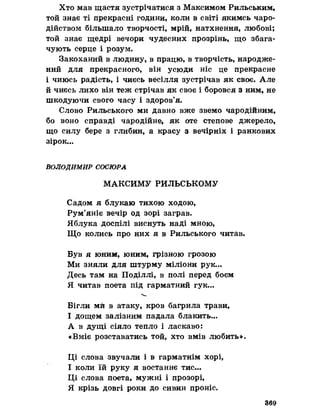Хто мав щастя зустрічатися з Максимом Рильським,
той знає ті прекрасні години, коли в світі якимсь чаро­
дійством більшало творчості, мрій, натхнення, любові;
той знає щедрі вечори чудесних прозрінь, що збага­
чують серце і розум.
Закоханий в людину, в працю, в творчість, народже­
ний для прекрасного, він усюди ніс це прекрасне
і чиюсь радість, і чиєсь весілля зустрічав як своє. Але
й чиєсь лихо він теж стрічав як своє і боровся з ним, не
шкодуючи свого часу і здоров’я.
Слово Рильського ми давно вже звемо чародійним,
бо воно справді чародійне, як оте степове джерело,
що силу бере з глибин, а красу з вечірніх і ранкових
зірок...
ВОЛОДИМИР СОСЮРА
МАКСИМУ РИЛЬСЬКОМУ
Садом я блукаю тихою ходою,
Рум’яніє вечір од зорі заграв.
Яблука доспілі виснуть наді мною,
Що колись про них я в Рильського читав.
Був я юним, юним, грізною грозою
Ми зняли для штурму міліони рук...
Десь там на Поділлі, в полі перед боєм
Я читав поета під гарматний гук...
Бігли мй в атаку, кров багрила трави,
І дощем залізним падала блакить...
А в дущі сіяло тепло і ласкаво:
«Вміє розставатись той, хто вмів любить».
Ці слова звучали і в гарматнім хорі,
І коли їй руку я востаннє тис...
Ці слова поета, мужні і прозорі,
Я крізь довгі роки до сивин проніс.
369
 