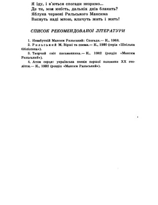 Я іду, і в’ються спогади незримо...
Де ти, моя юність, дальніх днів блакить?
Яблука червоні Рильського Максима
Виснуть наді мною, кличуть жить і жить!
СПИСОК РЕКОМЕНДОВАНОЇ ЛІТЕРАТУРИ
1. Незабутній Максим Рильський: Спогади.— К., 1968.
2. Р и л ь с ь к и й М. Вірші та поеми.— К., 1990 (серія «Шкільна
бібліотека»).
3. Творчий світ письменника.— К., 1982 (розділ «Максим
Рильський»).
4. Атом серця: українська поезія першої половини X X сто­
ліття.— К., 1992 (роаділ «Максим Рильський»).
 