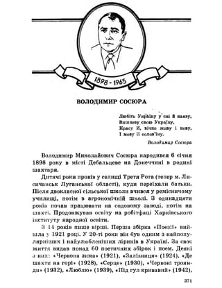 ВОЛОДИМИР СОСЮРА
V
Любіть Україну у сні й наяву,
Вишневу свою Україну,
Красу Й вічно живу і нову,
І мову її солов’їну.
Володимир Сосюра
Володимир Миколайович Сосюра народився 6 січня
1898 року в місті Дебальцеве на Донеччині в родині
шахтаря.
Дитячі роки провів у селищі Третя Рота (тепер м. Ли-
сичанськ Луганської області), куди переїхали батьки.
Після двокласної сільської школи вчився у ремісничому
училищі, потім в агрономічній школі. З одинадцяти
років почав працювати на содовому заводі, потім на
шахті. Продовжував освіту на робітфаці Харківського
інституту народної освіти.
З 14 років пише вірші. Перша збірка «Поезії» вий­
шла у 1921 році. У 20-ті роки він був одним з найпопу-
лярніших і найулюбленіших ліриків в Україні. За своє
життя видав понад 60 поетичних збірок і поем. Деякі
з них: «Червона зима» (1921), «Залізниця» (1924), «Де
шахти на горі» (1928), «Серце» (1930), «Червоні троян­
ди» (1932), «Люблю» (1939), «Під гул кривавий» (1942),
371
 