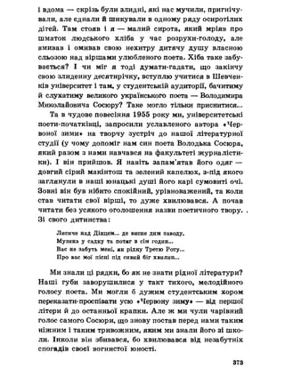 і вдома — скрізь були злидні, які нас мучили, пригнічу­
вали, але єднали й шикували в одному ряду осиротілих
дітей. Там стояв і я — малий сирота, який мріяв про
шматок людського хліба у час розрухи-голоду, але
вмивав і омивав свою нехитру дитячу душу власного
сльозою над віршами улюбленого поета. Хіба таке забу­
вається? І чи міг я тоді думати-гадати, що закінчу
свою злиденну десятирічку, вступлю учитися в Шевчен­
ків університет і там, у студентській аудиторії, бачитиму
й слухатиму великого українського поета — Володимира
Миколайовича Сосюру? Таке могло тільки приснитися..
Та в чудове повесіння 1955 року ми, університетські
поети-початківці, запросили уславленого автора «Чер­
воної зими» на творчу зустріч до нашої літературної
студії (у чому допоміг нам син поета Володька Сосюра,
який разом з нами навчався на факультеті журналісти­
ки). І він прийшов. Я навіть запам’ятав його одяг —
довгий сірий макінтош та зелений капелюх, з-під якого
заглянули в наші юнацькі душі його карі сумовиті очі.
Зовні він був нібито спокійний, урівноважений, та коли
став читати свої вірші, то дуже хвилювався. А почав
читати без усякого оголошення назви поетичного твору. «
Зі свого дитинства:
Лисиче над Дінцем... де висне дим заводу,
Музика у садку та потяг в сім годин...
Вас не забуть мені, як рідну Третю Роту.».
Про вас мої пісні під сивий біг хвилин...
Ми знали ці рядки, бо як не знати рідної літератури?
Наші губи заворушилися у такт тихого, мелодійного
голосу поета. Ми могли б дужим студентським хором
переказати-проспівати усю «Червону зиму» — від першої
літери й до останньої крапки. Але ж ми чули чарівний
голос самого Сосюри, що знову постав перед нами таким
ніжним і таким тривожним, яким ми знали його зі шко­
ли. Інколи він збивався, бо хвилювався від незабутніх
спогадів своєї вогнистої юності.
373
 