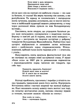 Коли потяг у даль загуркоче,
Пригадається знову мені
Дзвін гітари у місячні ночі,
Поцілунки й жоржини сумні,—
після цих слів на поетові очі набігали сльози — ми самі
їх бачили, ті сльози! На якусь часинку він замовк, а ми
розгубилися. Та одразу ж спохватились і нагородили
поета гучними, щирими оплесками, які не могли вмісти­
тися в найбільшій аудиторії нашого університету, а тому
через розчинені вікна лунали на всю Володимирську
вулицю...
Хвилююсь, коли згадую, що упродовж багатьох ро­
ків мені поталанило спілкуватися з видатним поетом.
Бережу в пам’яті дні й години, коли мені випадало —
і не раз — виступати на творчих зустрічах у доброму
товаристві Володимира Миколайовича. Найчастіше такі
зустрічі відбувалися в затишних залах київських
шкіл — здебільшого серед старшокласників. Ніжно-
плинний, срібний голос поета чарував усіх — і вчителів,
і учнів...
Популярність поета зростала фантастично! Але він
не спочиває на лаврах своєї заслуженої слави, У вірші
«Знов село» за 1927 рік із дивовижною скромністю
і відповідальністю перед читачем він говорить про
себе так:
Працюють, працюють, безумовно!
Кожній хвилі нема ж вороття!
Ні! Я зовсім іще не заповнив
Золотої анкети життя.
Відтоді пробіжить, пролетить і перейде у вічність по­
над тридцять тривожних років його життя. Відгримить
Вітчизняна війна і настане мирний час важкої відбудо­
ви. Поет заповнить золоту анкету свого життя і аж тоді,
на початку шістдесятих років, напише книжку віршів
із точною, вагомою назвою «Поезія не спить»:
Моя поезія не спить...
Вона — переживань буруни,
374
 
