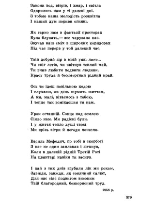 Закони вод, вітрів, і хмар, і світла
Одкрились нам у ті далекі дні.
З тобою наша молодість розквітла
І наших дум пориви огняні.
Як гарно нам в фантазії просторах
Було блукать,— все чарувало нас.
Звучав наш сміх в широких коридорах
Під час перерв у той далекий час.
Твій добрий зір в моїй уяві лине,..
Чи сніг летів, чи квітнув теплий май,
Ти вчив любити подвиги людини.
Красу труда й безсмертний рідний край»
Ось ти ідеш повільною ходою
І слухаєш, як день шумить життям,
А ми, малі, вітаємось з тобою,
І тепло так всміхаєшся ти нам.
Урок останній. Сонце над землею
Сіяло нам. Ми радісні були.
І у життя тепло душі твоєї
Ми крізь вітри й негоди понесли.
Василь Мефодич, по тобі в скорботі
З нас не один заплакав і зітхнув,
Коли в далекій рідній Третій Роті
На цвинтарі навіки ти заснув.
І хай з тих днів згубили лік ми рокам,
Завжди, завжди, як сонячний салют,
Для нас сіяє подвигом високим
Твій благородний, безкорисний труд.
1956 р.
 