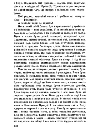 і було. Очевидно, мій предок,— чомусь мені здається,
що він з південної Франції, Провансалю,— потрапив
до Запорозької Січі, де писарі і записали його «Сосю-
рою».
Мої родичі, звичайні селяни і робітники, кажуть:
«Ми — французи».
А відкіля вони це знають?
По жіночій лінії батько був карачаєвець і українець,
по чоловічій — теж українець. У нього під нижньою гу­
бою була еспаньйолка, а на підборідді волосся не росло.
Вуса в нього були довгі, козацькі, запорозькі вуса!
Задумливі, ніжно-суворі, світло-карі очі, орлиний ніс,
високий лоб, тонкі брови. Він був стрункий, широко­
плечий, з грудьми богатиря, трохи зігненими кавале­
рійськими ногами; ходив він ледь сутулячись і завжди
дивився трохи вниз. Він був спокійний, мовчазний, чу­
десно малював, особливо аквареллю, пейзажі і любив
малювати людські обличчя. Грав на гітарі і під її за­
думливий, срібний акомпанемент співав задушевних
українських пісень. Писав вірші, але більше сатиричні.
Моя мама, як контраст до мого русявого татка, була
чорна, майже циганка, мятежна і розкидана. Вона була
красуня. її смугляві тонкі риси, темно-карі очі; чорні,
аж жагучі, мов крила летючих птиць, красиво загнуті
брови; нервові ніздрі майже класичного, з ледве поміт­
ною горбинкою носа завжди були в якомусь дивнім,
хвилюючім русі. Мама була чудесно збудована. У неї
було чорне, аж до синяви, волосся, і вся вона була як
зоряна і пристрасна пісня. Вона дуже любила зорі і ча­
сто молилась і плакала під ними. В юності своїй вона
працювала на патронному заводі в її ріднім місті (сама
вона з Кам’яного Броду). І на загальноміськім балу
одержала перший приз за красу. Там були претендента­
ми і дочки багатіїв міста, а вона, звичайна робітниця,
всіх їх перемогла. Татко нагадував мені похмурого ко­
зацького орла, а мама — якусь смугляву птицю, що їй
не сидиться на місці і все вона хоче кудись полетіти.
382
 
