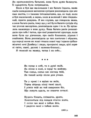 Як протилежність батькові, вона була дуже балакуча.
Її одвертість була потрясаюча.
Коли я був ще маленьким і ми багато їздили, мама
своїм випадковим вагонним сусідам розповідала про все
своє життя, і з такими інтимностями, що, не тоді, коли
я був маленький, а зараз, коли я великий і вже старень­
кий, просто дивуюсь. Я все слухав, що говорила мама,
а вона багато разів, тому що у неї було багато сусідів під
час різних мандрівок, розповідала одне і те ж. Це вріза­
лось назавжди в мою душу. Вона багато разів розпові­
дала про себе і татка, про свої романтичні пригоди, коли
вона була ще дівчиною, про своїх близьких, рідних і
знайомих. Вона розповідала це так поетично і образно,
що переді мною як живі стояли повні чар і краси срібно-
місячні ночі Донбасу і люди, прекрасні люди, цілі зоря­
ні світи, святі, далекі і казково-близькі...
Я схожий на мамку, татка і на себе...
* * *
Як сонце в небі, ти в душі моїй,
Як пісня в полі, в серці ти мойому.
Так синьо, синьо сяє погляд твій,
Як тихий вечір після дня утоми.
Ти у крові і в мріях ти моїх,
Торка вітрець кінці твоєї шалі,
І усміх твій як той хмаринок біг,
Що линуть вдаль, не знаючи печалі.
Кудись біжать, співаючи, дроти,
Хвилюється під сонцем стигле жито,
І легко так мені з тобою йти,
І радісно мені з тобою жити»
1955 р.
383
 