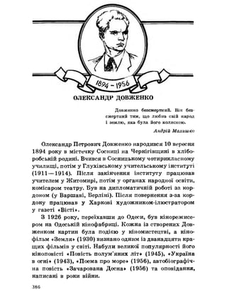 ОЛЕКСАНДР ДОВЖЕНКО
Довженко безсмертний. Він без­
смертний тим» що любив свій народ
і землю, яка була його колискою.
Андрій Малишко
Олександр Петрович Довженко народився 10 вересня
1894 року в містечку Сосниці на Чернігівщині в хлібо­
робській родині. Вчився в Сосницькому чотирикласному
училищі, потім у Глухівському учительському інституті
(1911— 1914). Після закінчення інституту працював
учителем у Житомирі, потім у органах народної освіти,
комісаром театру. Був на дипломатичній роботі за кор­
доном (у Варшаві, Берліні). Після повернення з-за кор­
дону працював у Харкові художником-ілюстратором
у газеті «Вісті».
З 1926 року, переїхавши до Одеси, був кінорежисе­
ром на Одеській кінофабриці. Кожна із створених Дов­
женком картин була подією у кіномистецтві, а кіно­
фільм «Земля» (1930) визнано одним із дванадцяти кра­
щих фільмів у світі. Набули великої популярності його
кіноповісті «Повість полум’яних літ» (1945), «Україна
в огні» (1943), «Поема про море» (1956), автобіографіч­
на повість «Зачарована Десна» (1956) та оповідання,
написані в роки війни.
386
 