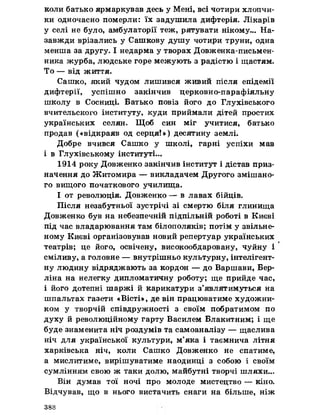 коли батько ярмаркував десь у Мені, всі чотири хлопчи­
ки одночасно померли: їх задушила дифтерія. Лікарів
у селі не було, амбулаторії теж, рятувати нікому... На­
завжди врізались у Сашкову душу чотири труни, одна
менша за другу. І недарма у творах Довженка-письмен-
ника журба, людське горе межують з радістю і щастям.
То — від життя.
Сашко, який чудом лишився живий після епідемії
дифтерії, успішно закінчив церковно-парафіяльну
школу в Сосниці. Батько повіз його до Глухівського
вчительского інституту, куди приймали дітей простих
українських селян. Щоб син міг учитися, батько
продав («відкраяв од серця!») десятину землі.
Добре вчився Сашко у школі, гарні успіхи мав
і в Глухівському інституті...
1914 року Довженко закінчив інститут і дістав приз­
начення до Житомира — викладачем Другого змішано­
го вищого початкового училища.
І от революція. Довженко — в лавах бійців.
Після незабутньої зустрічі зі смертю біля глинища
Довженко був на небезпечній підпільній роботі в Києві
під час владарювання там білополяків; потім у звільне­
ному Києві організовував новий репертуар українських
театрів; це його, освічену, високообдаровану, чуйну і
сміливу, а головне — внутрішньо культурну, інтелігент­
ну людину відряджають за кордон — до Варшави, Бер­
ліна на нелегку дипломатичну роботу; ще прийде час,
і його дотепні шаржі й карикатури з’являтимуться на
шпальтах газети «Вісті», де він працюватиме художни­
ком у творчій співдружності з своїм побратимом по
Духу й революційному гарту Василем Блакитним; і ще
буде знаменита ніч роздумів та самоаналізу — щаслива
ніч для української культури, м’яка і таємнича літня
харківська ніч, коли Сашко Довженко не спатиме,
а мислитиме, вирішуватиме наодинці з собою і своїм
сумлінням свою ж таки долю, майбутні творчі шляхи...
Він думав тої ночі про молоде мистецтво — кіно.
Відчував, що в нього вистачить снаги на більше, ніж
388
 