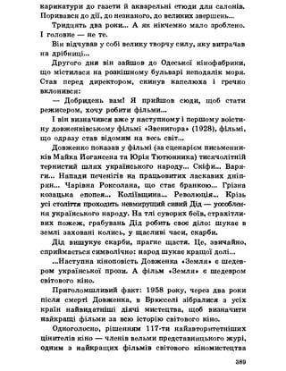 карикатури до газети й акварельні етюди для салонів.
Поривався до дії, до незнаного, до великих звершень...
Тридцять два роки... А як нікчемно мало зроблено.
І головне — не те.
Він відчував у собі велику творчу силу, яку витрачав
на дрібниці...
Другого дня він зайшов до Одеської кінофабрики,
що містилася на розкішному бульварі неподалік моря.
Став перед директором, скинув капелюха і гречно
вклонився:
— Добридень вам! Я прийшов сюди, щоб стати
режисером, хочу робити фільми...
І він визначився вже у наступному і першому воісти­
ну довженківському фільмі «Звенигора» (1028), фільмі,
що одразу став відомим на весь світ...
Довженко показав у фільмі (за сценарієм письменни­
ків Майка Иогансена та Юрія Тютюнника) тисячолітній
тернистий шлях українського народу... Скіфи... Варя­
ги... Напади печенігів на працьовитих ласкавих дніп-
рян... Чарівна Роксолана, що стає бранкою... Грізна
козацька епопея... Коліївщина... Революція... Крізь
усі століття проходить невмирущий сивий Дід — уособлен­
ня українського народу. На тлі суворих боїв, страхітли­
вих пожеж, грабувань Дід робить своє діло: шукає в
землі заховані колись, у щасливі часи, скарби.
Дід вишукує скарби, прагне щастя. Це, звичайно,
сприймається символічно: народ шукає кращої долі...
...Наступна кіноповість Довженка «Земля» є шедев­
ром української прози. А фільм «Земля» є шедевром
світового кіно.
Приголомшливий факт: 1958 року, через два роки
після смерті Довженка, в Брюсселі зібралися з усіх
країн найвидатніші діячі мистецтва, щоб визначити
найкращі фільми за всю історію світового кіно.
Одноголосно, рішенням 117-ти найавторитетніших
цінителів кіно — членів вельми представницького журі,
одним з найкращих фільмів світового кіномистецтва
389
 